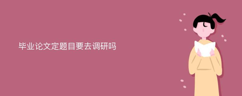 毕业论文定题目要去调研吗