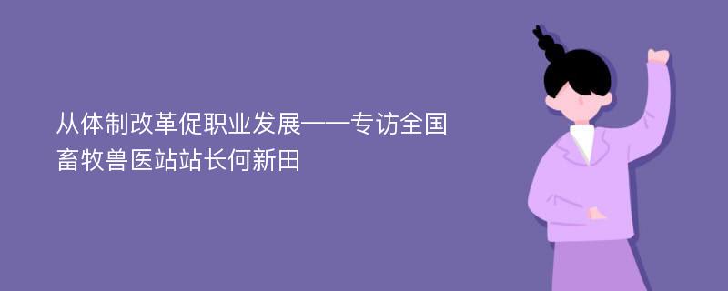 从体制改革促职业发展——专访全国畜牧兽医站站长何新田