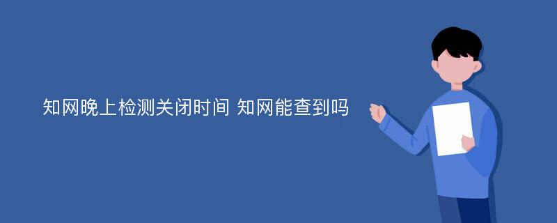 知网晚上检测关闭时间 知网能查到吗