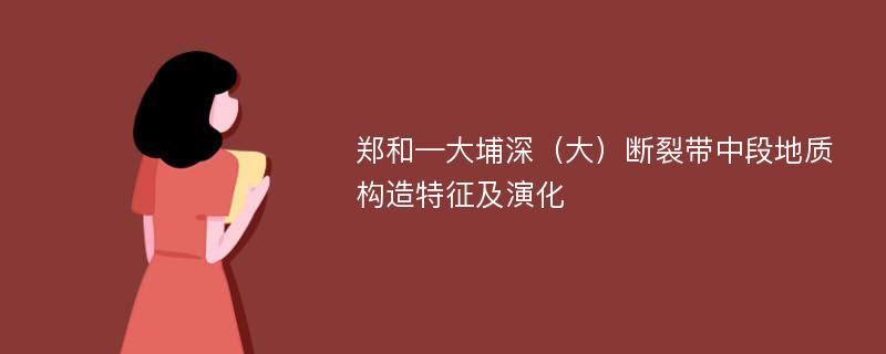 郑和—大埔深（大）断裂带中段地质构造特征及演化