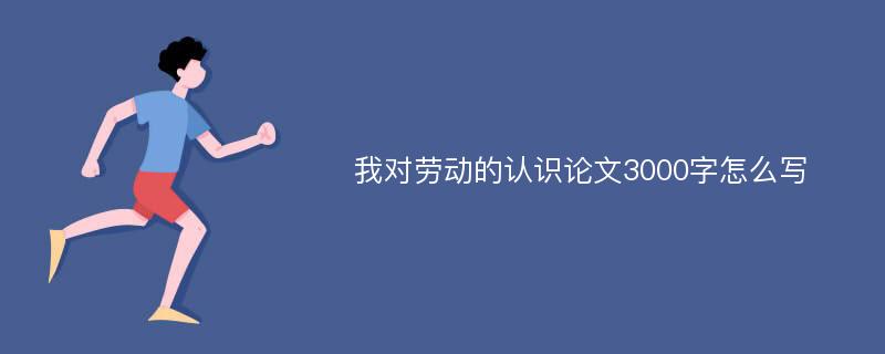 我对劳动的认识论文3000字怎么写