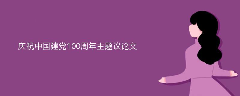 庆祝中国建党100周年主题议论文