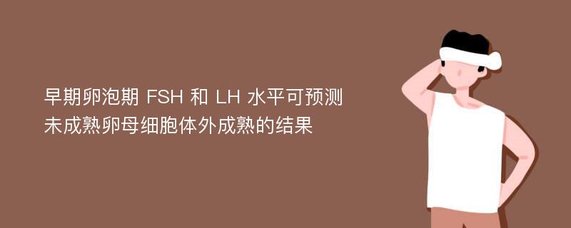 早期卵泡期 FSH 和 LH 水平可预测未成熟卵母细胞体外成熟的结果